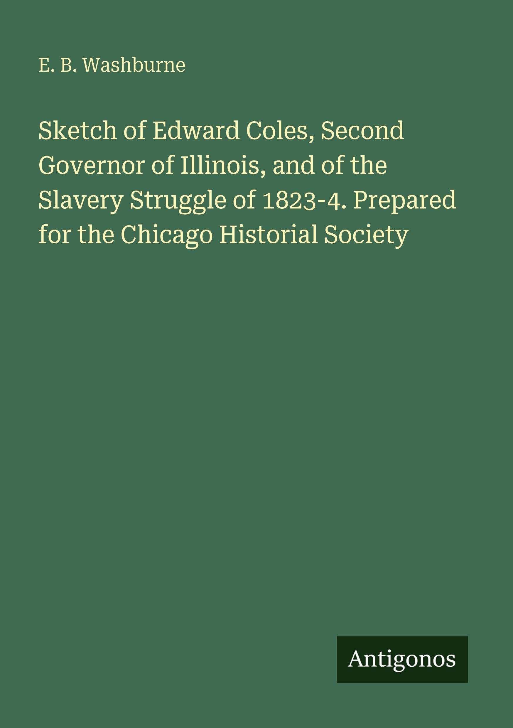 Sketch of Edward Coles, Second Governor of Illinois, and of the Slavery Struggle of 1823-4. Prepared for the Chicago Historial Society