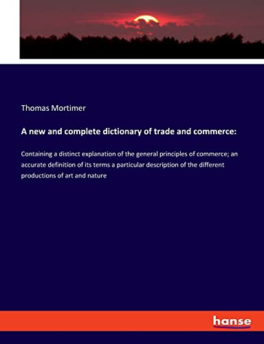 A new and complete dictionary of trade and commerce:: Containing a distinct explanation of the general principles of commerce; an accurate definition ... the different productions of art and nature