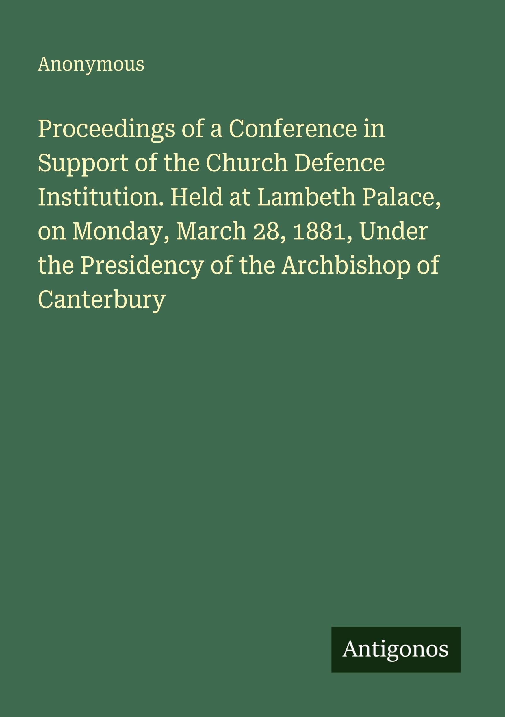 Proceedings of a Conference in Support of the Church Defence Institution. Held at Lambeth Palace, on Monday, March 28, 1881, Under the Presidency of the Archbishop of Canterbury