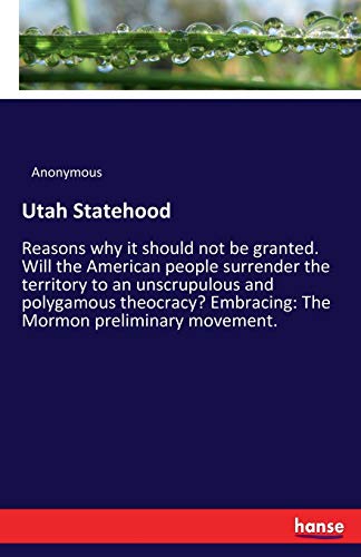 Utah Statehood: Reasons why it should not be granted. Will the American people surrender the territory to an unscrupulous and polygamous theocracy? Embracing: The Mormon preliminary movement.