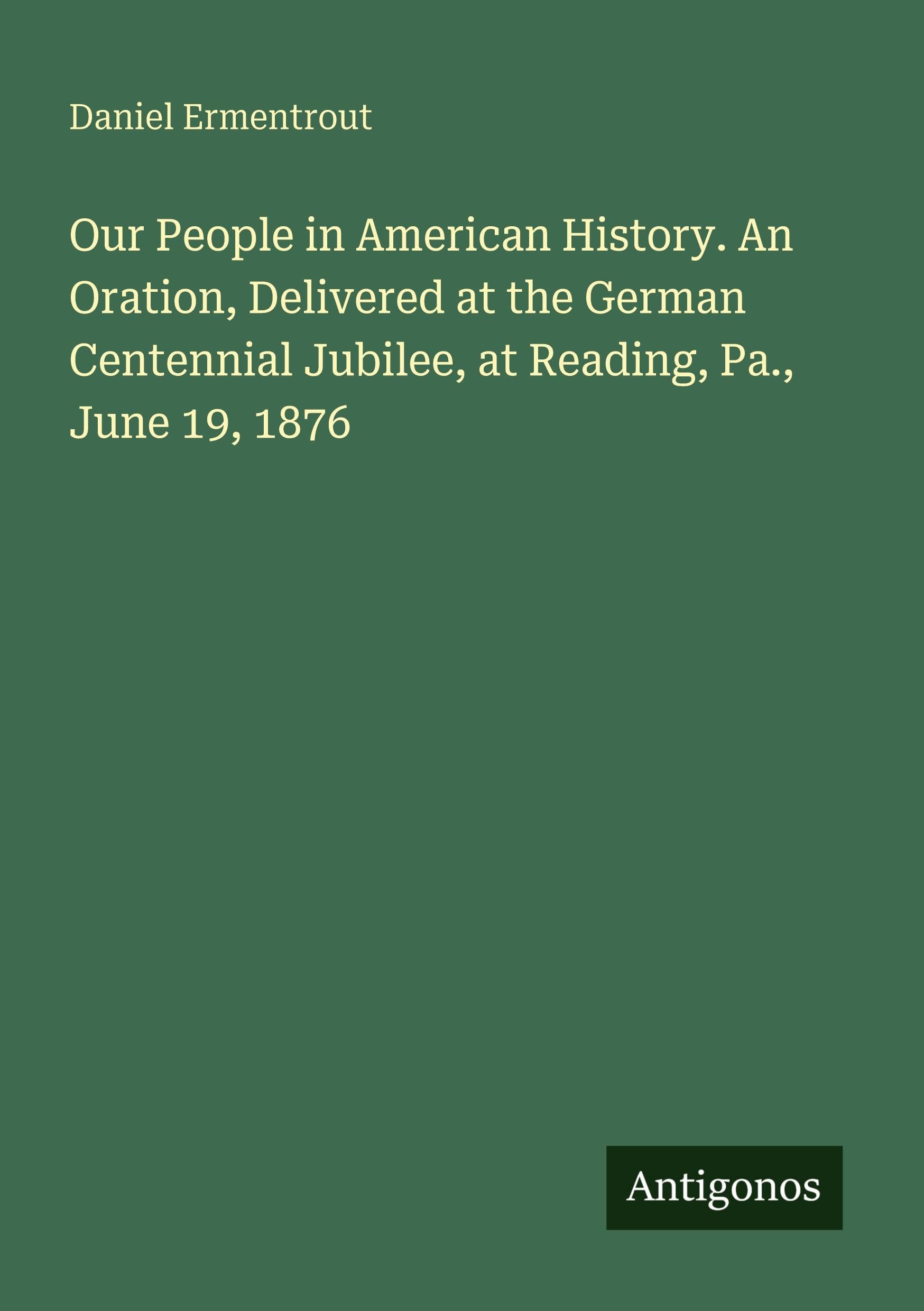 Our People in American History. An Oration, Delivered at the German Centennial Jubilee, at Reading, Pa., June 19, 1876