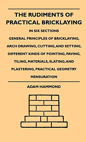 The Rudiments Of Practical Bricklaying - In Six Sections: General Principles Of Bricklaying, Arch Drawing, Cutting, And Setting, Different Kinds Of ... Plastering, Practical Geometry Mensuration