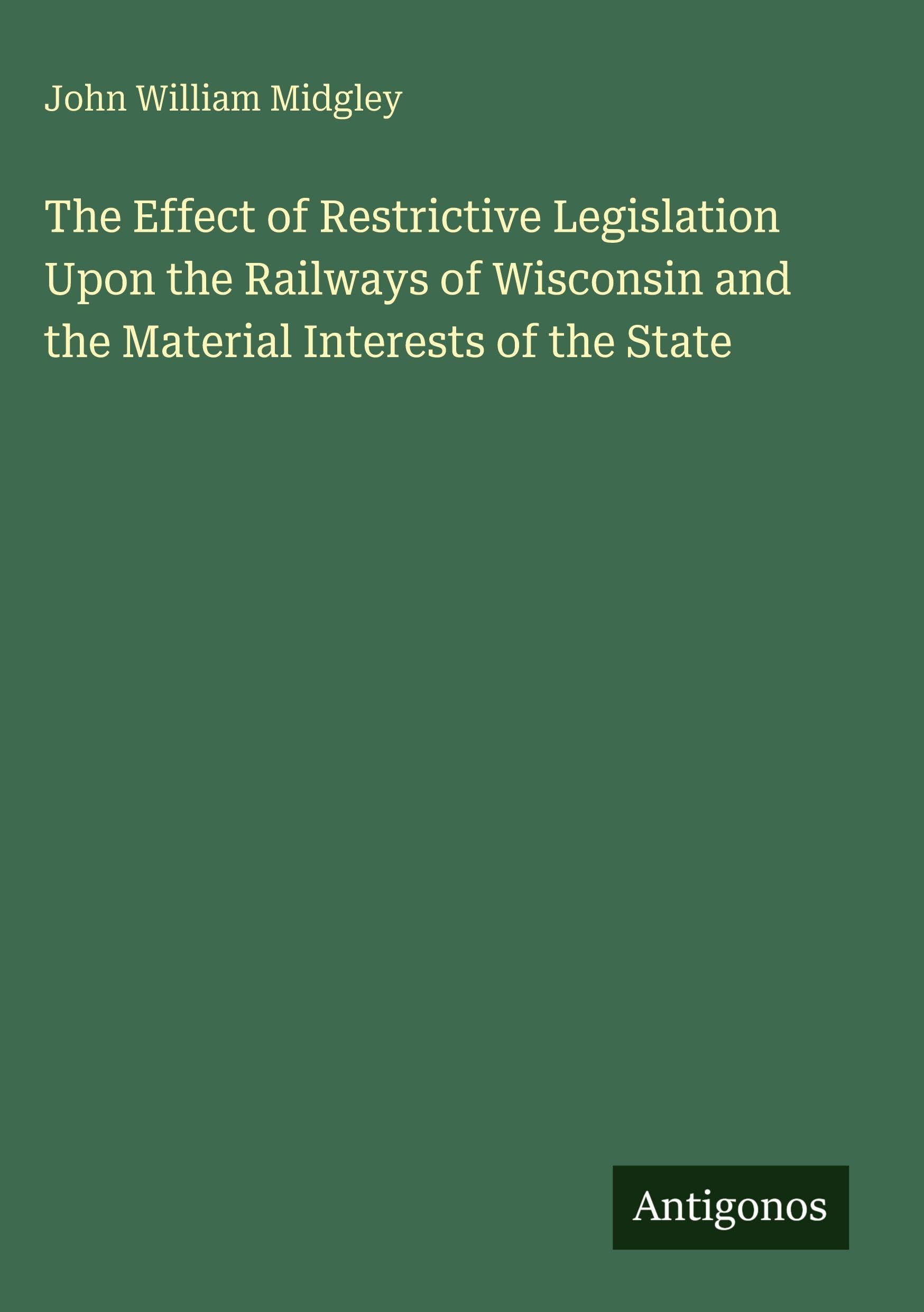 The Effect of Restrictive Legislation Upon the Railways of Wisconsin and the Material Interests of the State