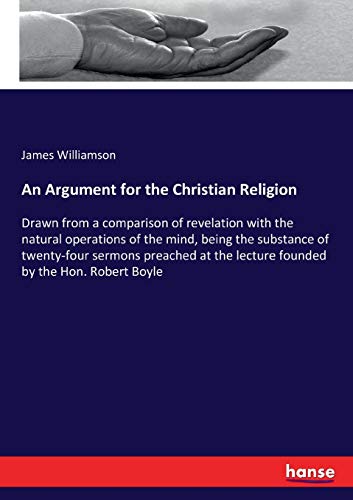 An Argument for the Christian Religion: Drawn from a comparison of revelation with the natural operations of the mind, being the substance of ... the lecture founded by the Hon. Robert Boyle