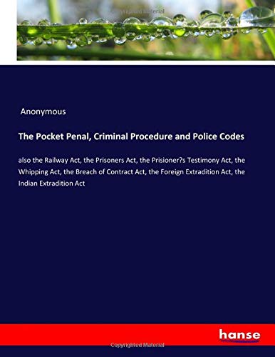 The Pocket Penal, Criminal Procedure and Police Codes: also the Railway Act, the Prisoners Act, the Prisioner¿s Testimony Act, the Whipping Act, the ... Extradition Act, the Indian Extradition Act