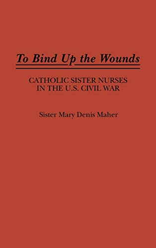 To Bind Up the Wounds: Catholic Sister Nurses in the U.S. Civil War (Contributions in Women's Studies)