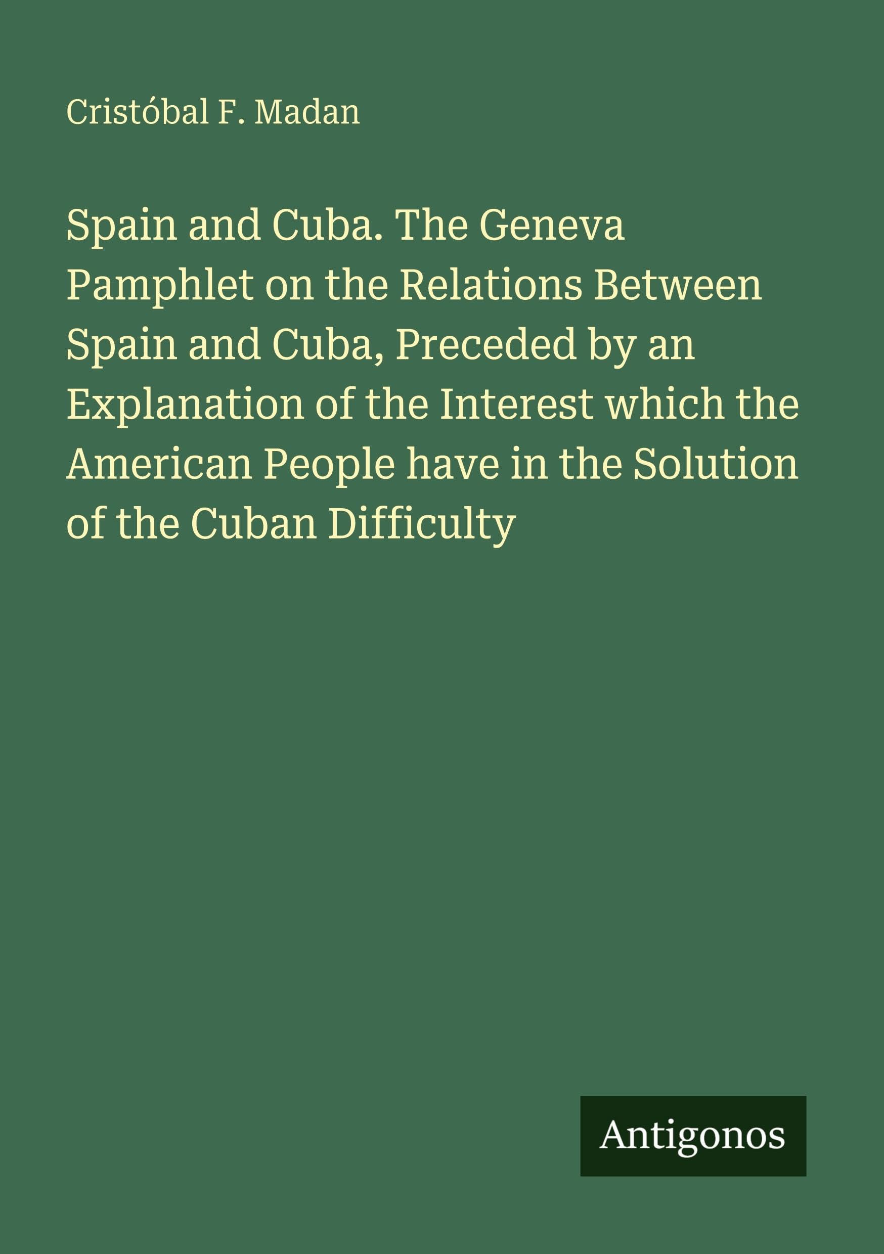Spain and Cuba. The Geneva Pamphlet on the Relations Between Spain and Cuba, Preceded by an Explanation of the Interest which the American People have in the Solution of the Cuban Difficulty