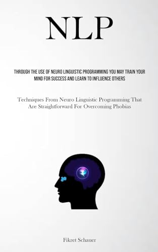 NLP: Through The Use Of Neuro Linguistic Programming You May Train Your Mind For Success And Learn To Influence Others (Techniques From Neuro ... Are Straightforward For Overcoming Phobias)