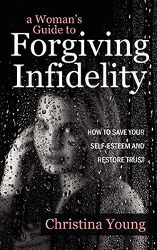 A Woman's Guide to Forgiving Infidelity - How to Save Your Self-esteem and Restore Trust