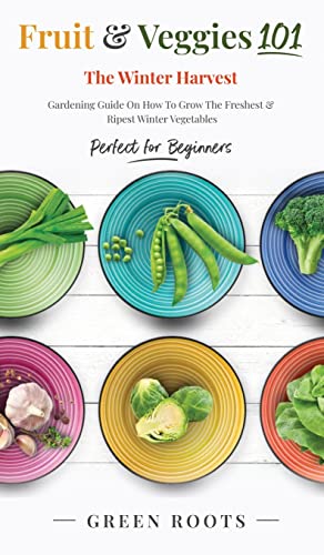 Fruit & Veggies 101 - The Winter Harvest: Gardening Guide on How to Grow the Freshest & Ripest Winter Vegetables (Perfect for Beginners)