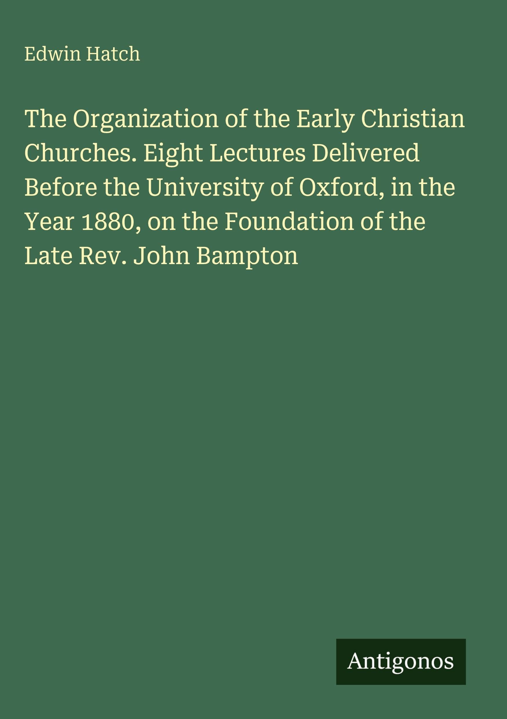 The Organization of the Early Christian Churches. Eight Lectures Delivered Before the University of Oxford, in the Year 1880, on the Foundation of the Late Rev. John Bampton