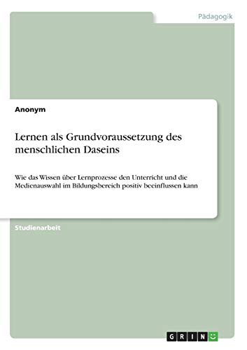 Lernen als Grundvoraussetzung des menschlichen Daseins: Wie das Wissen über Lernprozesse den Unterricht und die Medienauswahl im Bildungsbereich positiv beeinflussen kann