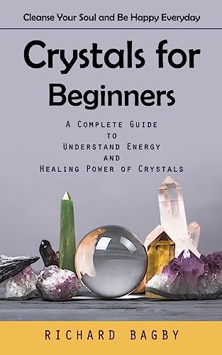Crystals for Beginners: Cleanse Your Soul and Be Happy Everyday (A Complete Guide to Understand Energy and Healing Power of Crystals)