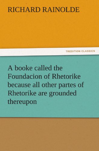 A booke called the Foundacion of Rhetorike because all other partes of Rhetorike are grounded thereupon, euery parte sette forthe in an Oracion vpon ... to bee knowen and redde (TREDITION CLASSICS)