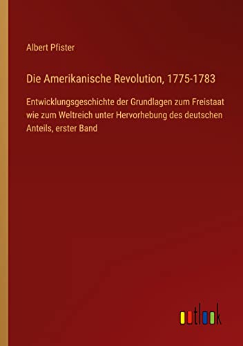 Die Amerikanische Revolution, 1775-1783: Entwicklungsgeschichte der Grundlagen zum Freistaat wie zum Weltreich unter Hervorhebung des deutschen Anteils, erster Band