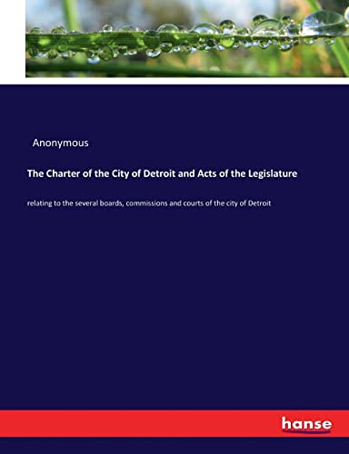 The Charter of the City of Detroit and Acts of the Legislature: relating to the several boards, commissions and courts of the city of Detroit