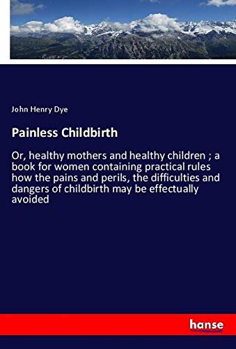 Painless Childbirth: Or, healthy mothers and healthy children ; a book for women containing practical rules how the pains and perils, the difficulties ... of childbirth may be effectually avoided