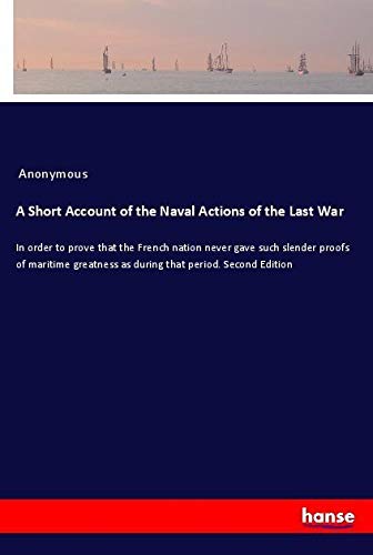 A Short Account of the Naval Actions of the Last War: In order to prove that the French nation never gave such slender proofs of maritime greatness as during that period. Second Edition