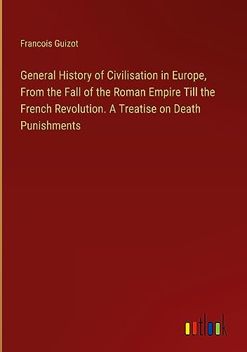 General History of Civilisation in Europe, From the Fall of the Roman Empire Till the French Revolution. A Treatise on Death Punishments