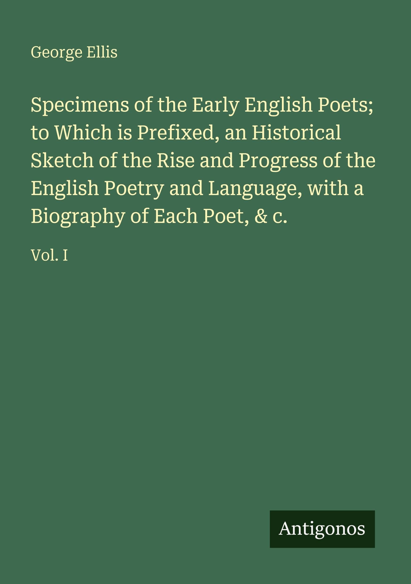Specimens of the Early English Poets; to Which is Prefixed, an Historical Sketch of the Rise and Progress of the English Poetry and Language, with a Biography of Each Poet, & c.: Vol. I