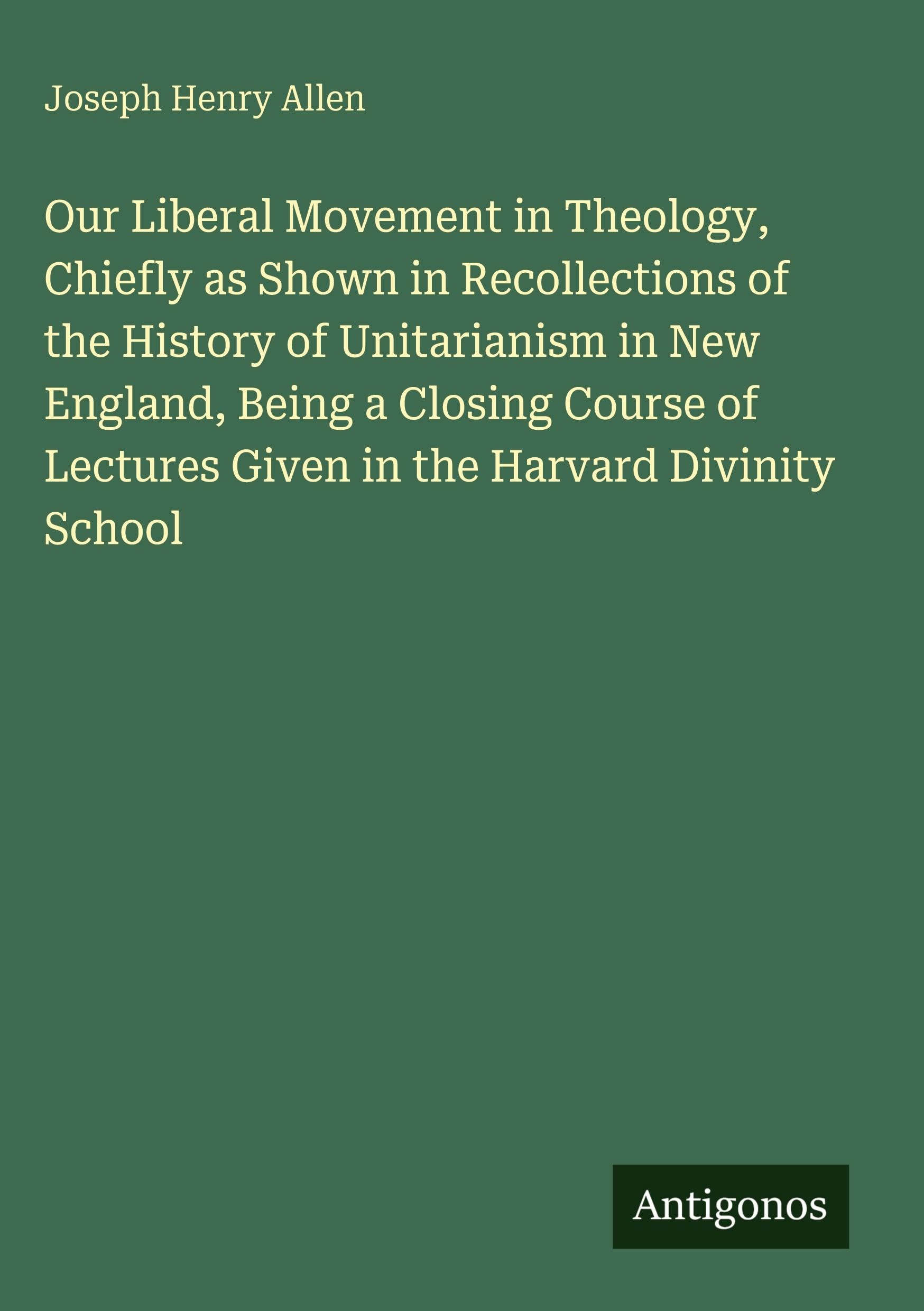 Our Liberal Movement in Theology, Chiefly as Shown in Recollections of the History of Unitarianism in New England, Being a Closing Course of Lectures Given in the Harvard Divinity School