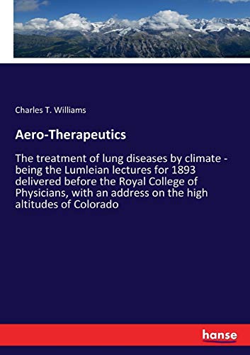 Aero-Therapeutics: The treatment of lung diseases by climate - being the Lumleian lectures for 1893 delivered before the Royal College of Physicians, with an address on the high altitudes of Colorado