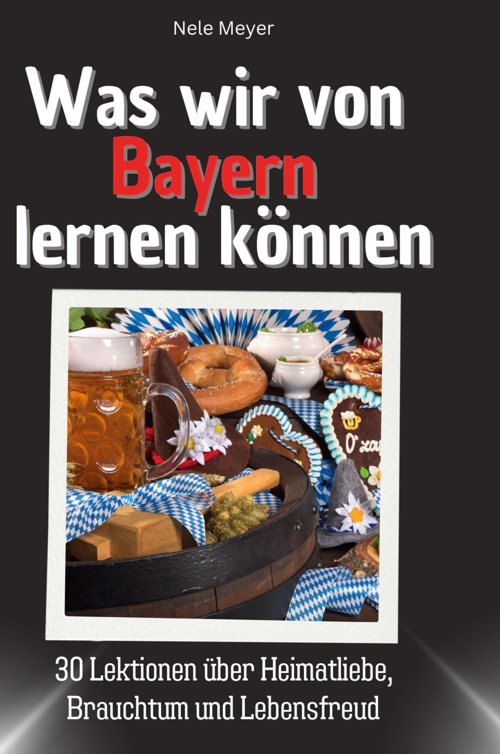 Was wir von Bayern lernen können: 30 Lektionen über Heimatliebe, Brauchtum und Lebensfreud