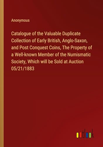 Catalogue of the Valuable Duplicate Collection of Early British, Anglo-Saxon, and Post Conquest Coins, The Property of a Well-known Member of the ... Which will be Sold at Auction 05/21/1883
