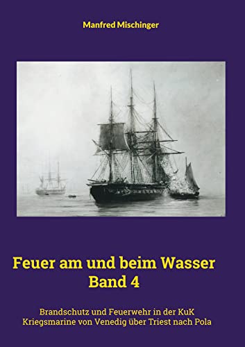 Feuer am und beim Wasser Band 4: Brandschutz und Feuerwehr in der KuK Kriegsmarine von Venedig über Triest nach Pola