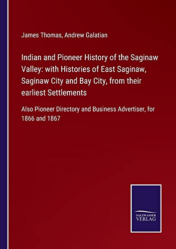 Indian and Pioneer History of the Saginaw Valley: with Histories of East Saginaw, Saginaw City and Bay City, from their earliest Settlements: Also ... and Business Advertiser, for 1866 and 1867