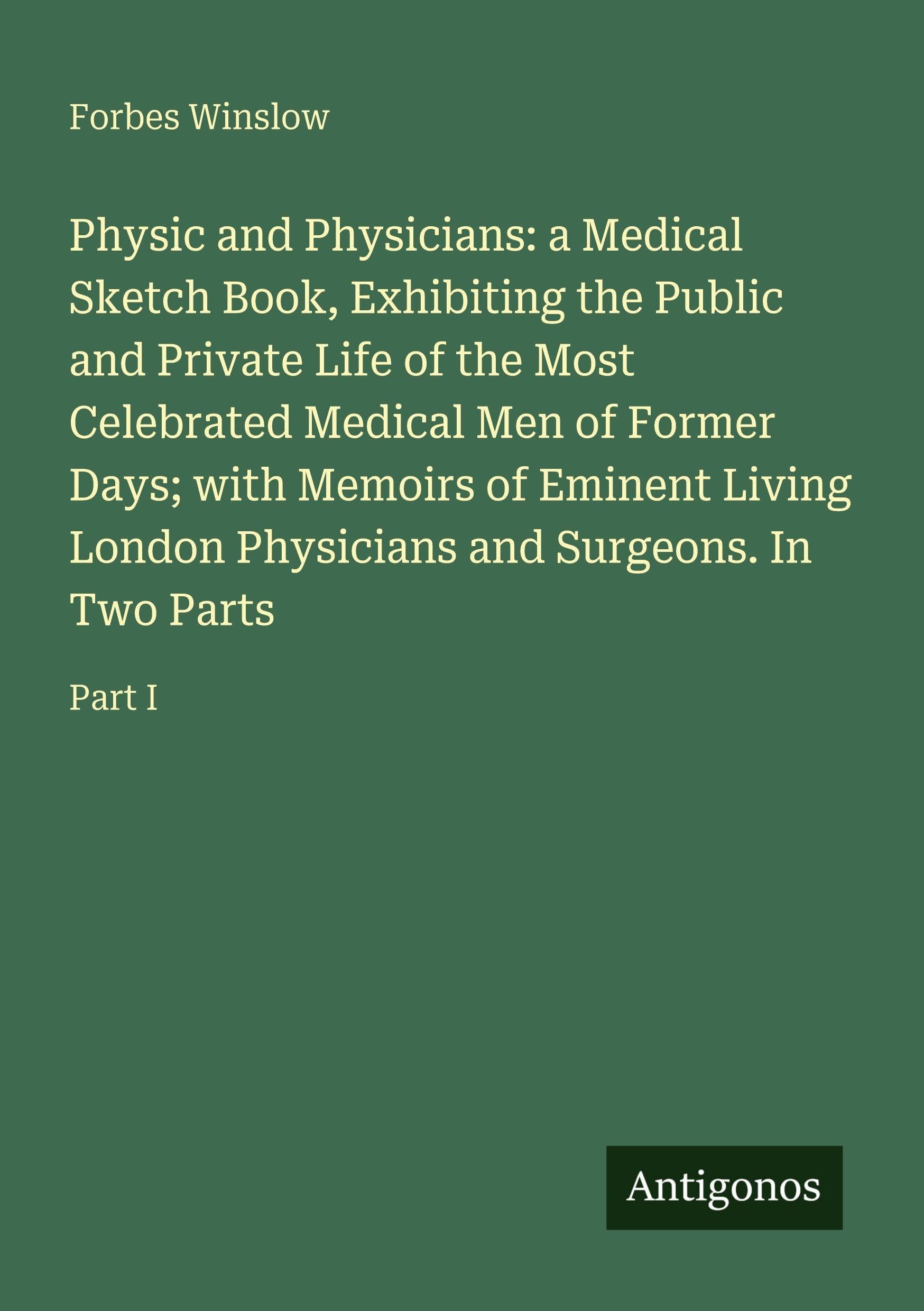 Physic and Physicians: a Medical Sketch Book, Exhibiting the Public and Private Life of the Most Celebrated Medical Men of Former Days; with Memoirs ... Physicians and Surgeons. In Two Parts: Part I