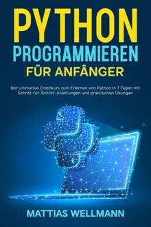 Python Programmieren für Anfänger: Der ultimative Crashkurs zum Erlernen von Python in 7 Tagen mit Schritt-für-Schritt-Anleitungen und praktischen Übungen