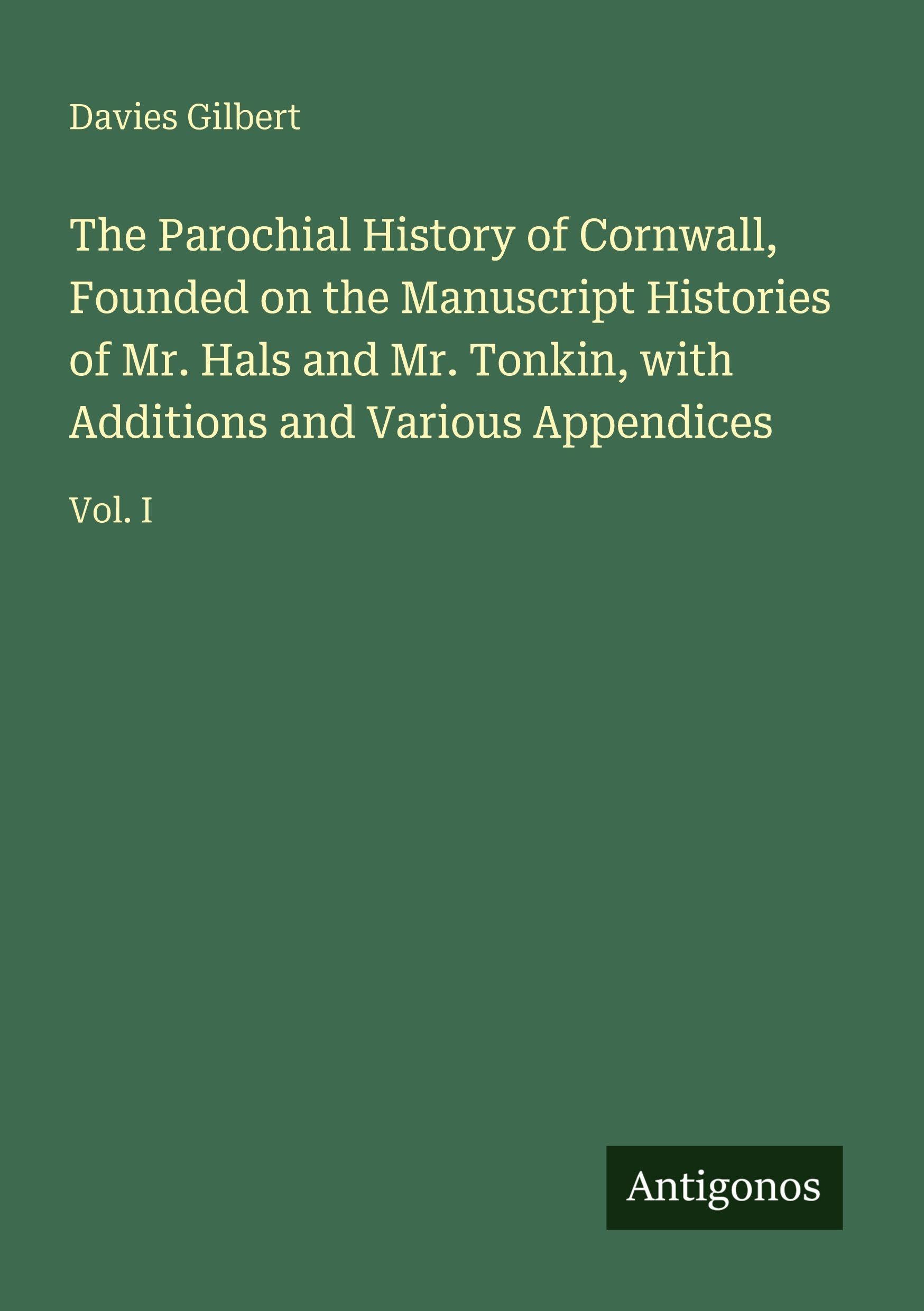The Parochial History of Cornwall, Founded on the Manuscript Histories of Mr. Hals and Mr. Tonkin, with Additions and Various Appendices: Vol. I