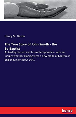 The True Story of John Smyth - the Se-Baptist: As told by himself and his contemporaries - with an inquiry whether dipping were a new mode of baptism in England, in or about 1641