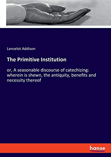 The Primitive Institution: or, A seasonable discourse of catechizing: wherein is shewn, the antiquity, benefits and necessity thereof