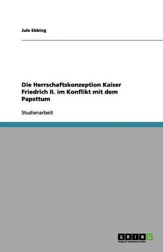 Die Herrschaftskonzeption Kaiser Friedrich II. im Konflikt mit dem Papsttum