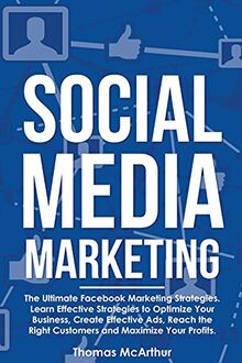 Social Media Marketing: The Ultimate Facebook Marketing Strategies. Learn Effective Strategies to Optimize Your Business, Create Effective Ads, Reach the Right Customers and Maximize Your Profits.