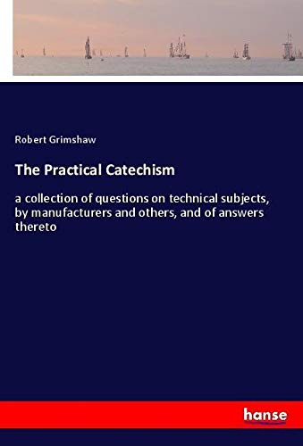 The Practical Catechism: a collection of questions on technical subjects, by manufacturers and others, and of answers thereto