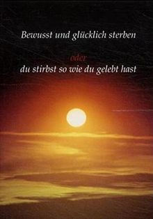 Bewusst und glücklich sterben: Oder du stirbst so wie du gelebt hast