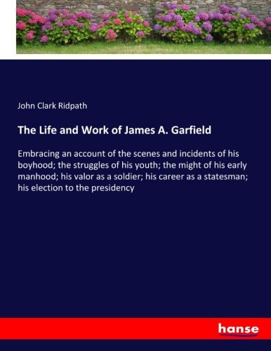 The Life and Work of James A. Garfield: Embracing an account of the scenes and incidents of his boyhood; the struggles of his youth; the might of his ... a statesman; his election to the presidency