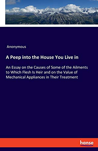 A Peep into the House You Live in: An Essay on the Causes of Some of the Ailments to Which Flesh Is Heir and on the Value of Mechanical Appliances in Their Treatment
