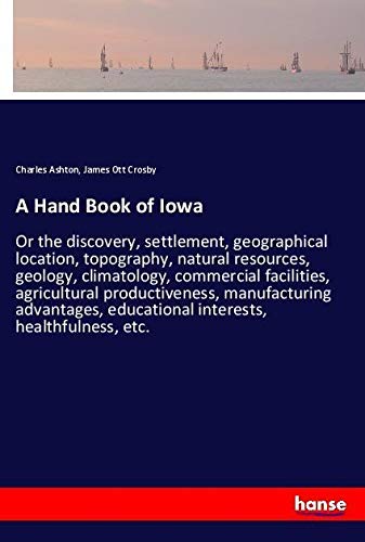 A Hand Book of Iowa: Or the discovery, settlement, geographical location, topography, natural resources, geology, climatology, commercial facilities, ... educational interests, healthfulness, etc.