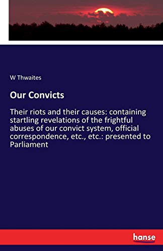 Our Convicts: Their riots and their causes: containing startling revelations of the frightful abuses of our convict system, official correspondence, etc., etc.: presented to Parliament
