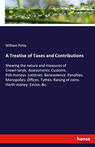 A Treatise of Taxes and Contributions: Shewing the nature and measures of Crown-lands. Assessments. Customs. Poll-moneys. Lotteries. Benevolence. ... Raising of coins. Harth-money. Excize, &c.