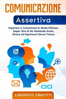 Comunicazione Assertiva: Imparare a Comunicare in Modo Efficace, Saper Dire di No Gestendo Ansia, Stress ed Esprimersi Senza Timore