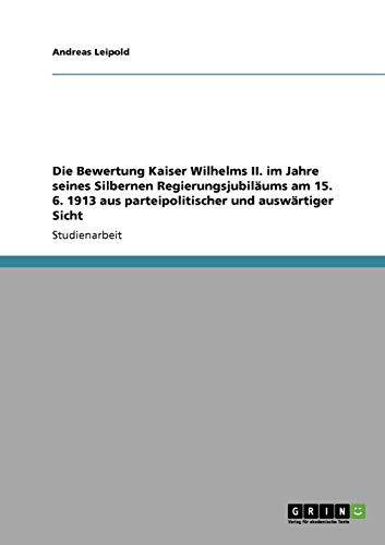 Die Bewertung Kaiser Wilhelms II. im Jahre seines Silbernen Regierungsjubiläums am 15. 6. 1913 aus parteipolitischer und auswärtiger Sicht