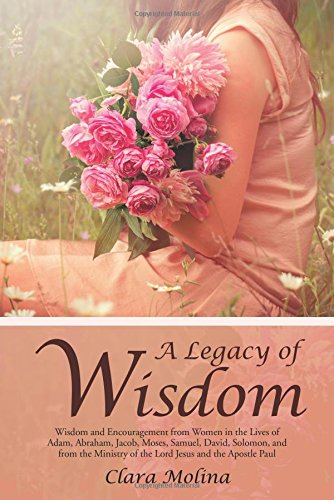 A Legacy of Wisdom: Wisdom and Encouragement from Women in the Lives of Adam, Abraham, Jacob, Moses, Samuel, David, Solomon, and from the Ministry of the Lord Jesus and the Apostle Paul