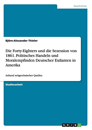 Die Forty-Eighters und die Sezession von 1861. Politisches Handeln und Moralempfinden Deutscher Exilanten in Amerika: Anhand zeitgenössischer Quellen