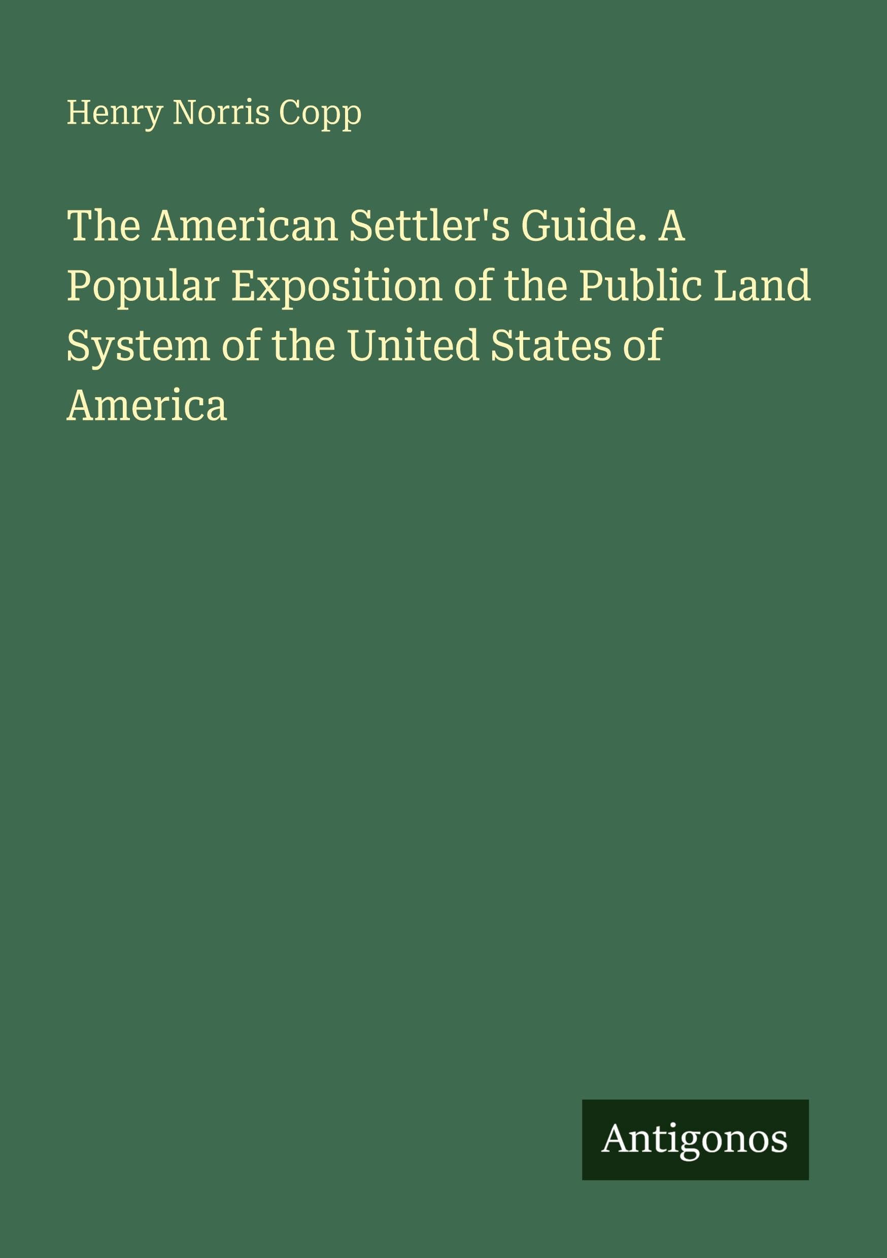 The American Settler's Guide. A Popular Exposition of the Public Land System of the United States of America
