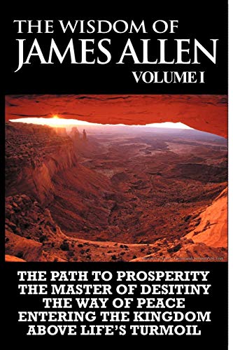 The Wisdom of James Allen I: Including The Path To Prosperity, The Master Of Desitiny, The Way Of Peace Entering The Kingdom and Above Life's Turmoil
